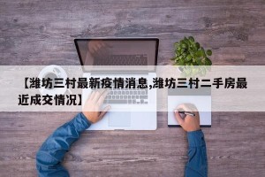 【潍坊三村最新疫情消息,潍坊三村二手房最近成交情况】