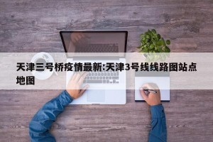 天津三号桥疫情最新:天津3号线线路图站点地图
