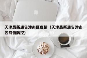 天津最新通告津南区疫情（天津最新通告津南区疫情防控）