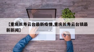 【重庆长寿云台最新疫情,重庆长寿云台镇最新新闻】