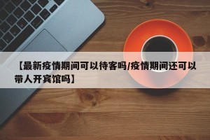【最新疫情期间可以待客吗/疫情期间还可以带人开宾馆吗】
