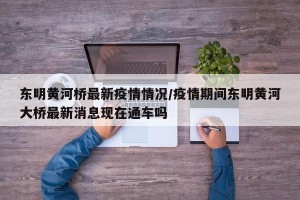 东明黄河桥最新疫情情况/疫情期间东明黄河大桥最新消息现在通车吗