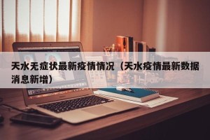 天水无症状最新疫情情况（天水疫情最新数据消息新增）