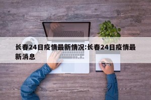 长春24日疫情最新情况:长春24日疫情最新消息
