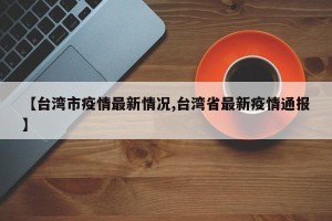【台湾市疫情最新情况,台湾省最新疫情通报】