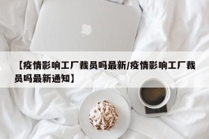 【疫情影响工厂裁员吗最新/疫情影响工厂裁员吗最新通知】