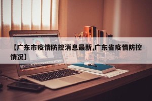 【广东市疫情防控消息最新,广东省疫情防控情况】