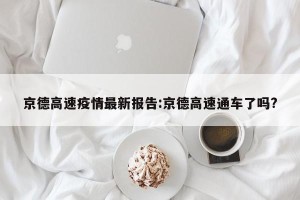 京德高速疫情最新报告:京德高速通车了吗?