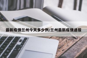最新疫情兰州今天多少例/兰州最新疫情通报