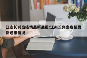 江南长兴岛疫情最新通报:江南长兴岛疫情最新通报情况