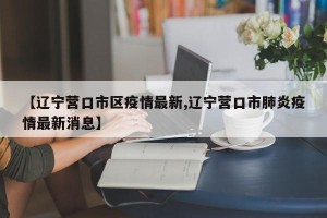 【辽宁营口市区疫情最新,辽宁营口市肺炎疫情最新消息】