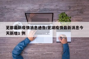 芜都最新疫情消息通告/芜湖疫情最新消息今天新增1 例