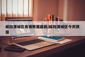 咸阳渭城区疫情数据最新/咸阳渭城区今天预报