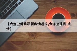 【大连卫健委最新疫情通报,大连卫建委 疫情】