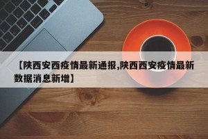 【陕西安西疫情最新通报,陕西西安疫情最新数据消息新增】