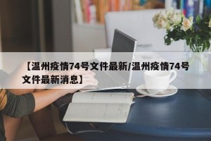 【温州疫情74号文件最新/温州疫情74号文件最新消息】