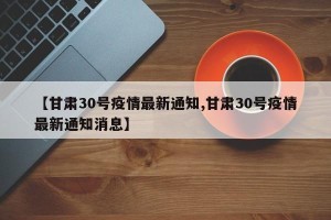 【甘肃30号疫情最新通知,甘肃30号疫情最新通知消息】