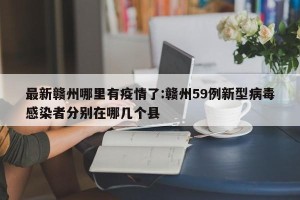 最新赣州哪里有疫情了:赣州59例新型病毒感染者分别在哪几个县