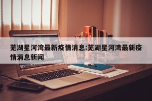 芜湖星河湾最新疫情消息:芜湖星河湾最新疫情消息新闻