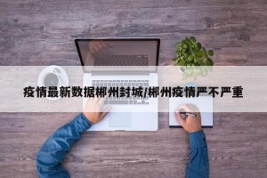 疫情最新数据郴州封城/郴州疫情严不严重