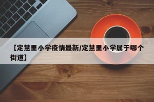 【定慧里小学疫情最新/定慧里小学属于哪个街道】