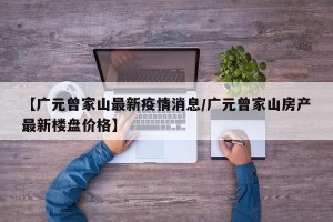 【广元曾家山最新疫情消息/广元曾家山房产最新楼盘价格】