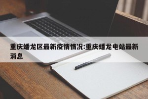 重庆蟠龙区最新疫情情况:重庆蟠龙电站最新消息