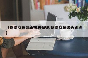 【福建疫情最新根源是哪/福建疫情源头轨迹】