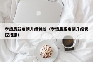 孝感最新疫情升级管控（孝感最新疫情升级管控措施）