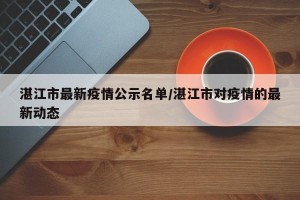 湛江市最新疫情公示名单/湛江市对疫情的最新动态
