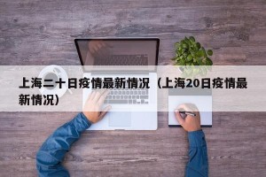 上海二十日疫情最新情况（上海20日疫情最新情况）