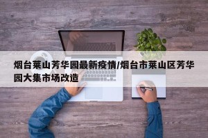 烟台莱山芳华园最新疫情/烟台市莱山区芳华园大集市场改造