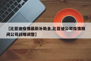 【比亚迪疫情最新补助金,比亚迪公司疫情期间公司战略调整】