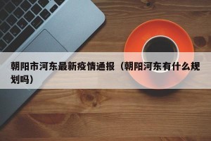 朝阳市河东最新疫情通报（朝阳河东有什么规划吗）