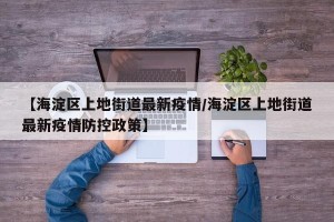 【海淀区上地街道最新疫情/海淀区上地街道最新疫情防控政策】