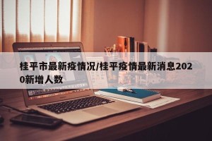 桂平市最新疫情况/桂平疫情最新消息2020新增人数