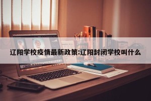 辽阳学校疫情最新政策:辽阳封闭学校叫什么