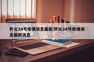 怀化24号疫情消息最新:怀化24号疫情消息最新消息