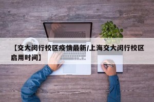 【交大闵行校区疫情最新/上海交大闵行校区启用时间】
