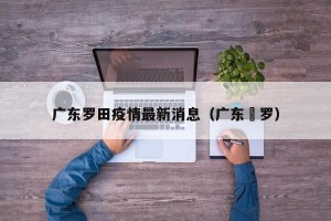 广东罗田疫情最新消息（广东愽罗）