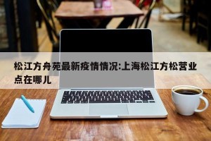松江方舟苑最新疫情情况:上海松江方松营业点在哪儿