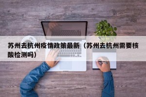 苏州去杭州疫情政策最新（苏州去杭州需要核酸检测吗）