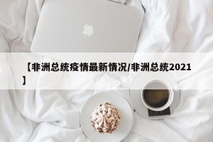 【非洲总统疫情最新情况/非洲总统2021】