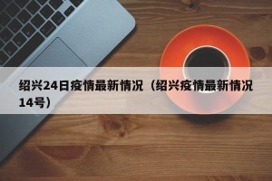 绍兴24日疫情最新情况（绍兴疫情最新情况14号）