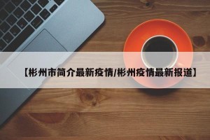 【彬州市简介最新疫情/彬州疫情最新报道】