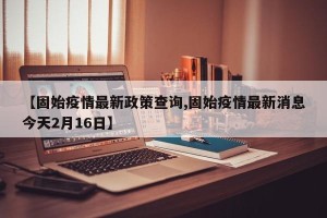 【固始疫情最新政策查询,固始疫情最新消息今天2月16日】