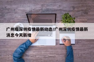 广州疫深圳疫情最新动态/广州深圳疫情最新消息今天新增