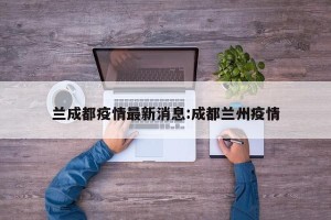 兰成都疫情最新消息:成都兰州疫情