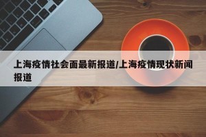 上海疫情社会面最新报道/上海疫情现状新闻报道