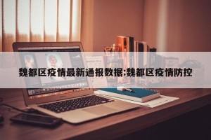 魏都区疫情最新通报数据:魏都区疫情防控